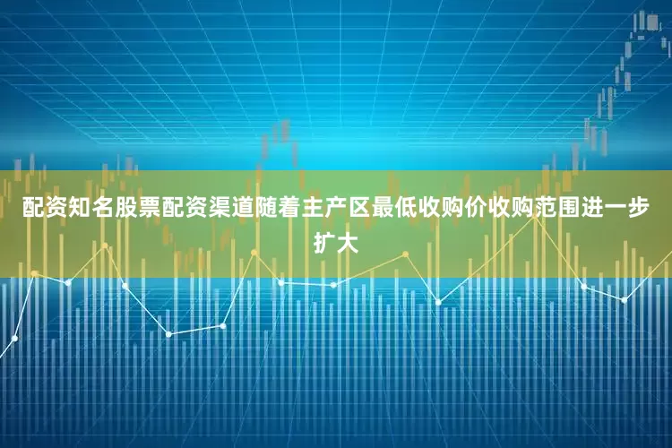 配资知名股票配资渠道随着主产区最低收购价收购范围进一步扩大