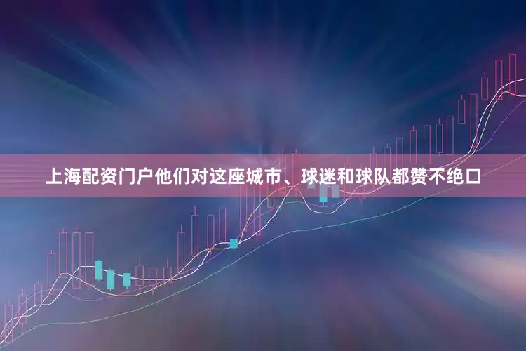 上海配资门户他们对这座城市、球迷和球队都赞不绝口