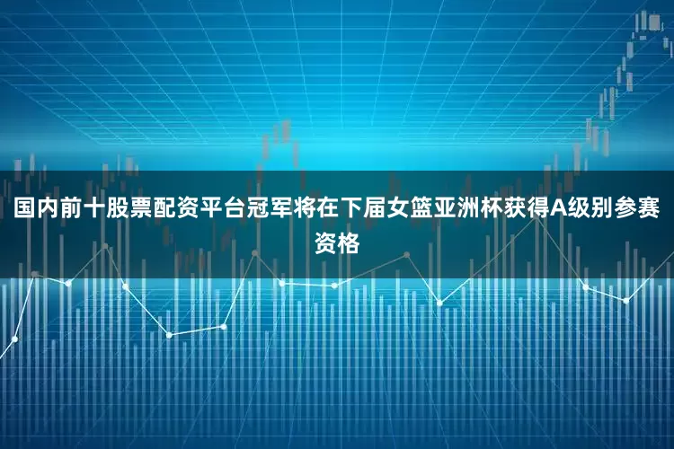 国内前十股票配资平台冠军将在下届女篮亚洲杯获得A级别参赛资格