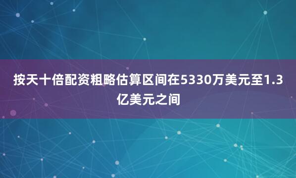按天十倍配资粗略估算区间在5330万美元至1.3亿美元之间