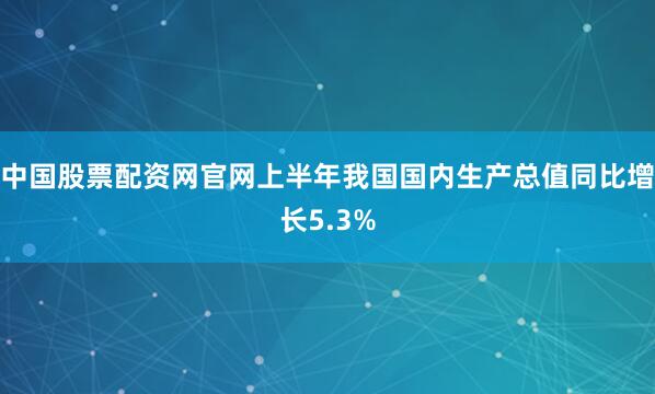 中国股票配资网官网上半年我国国内生产总值同比增长5.3%