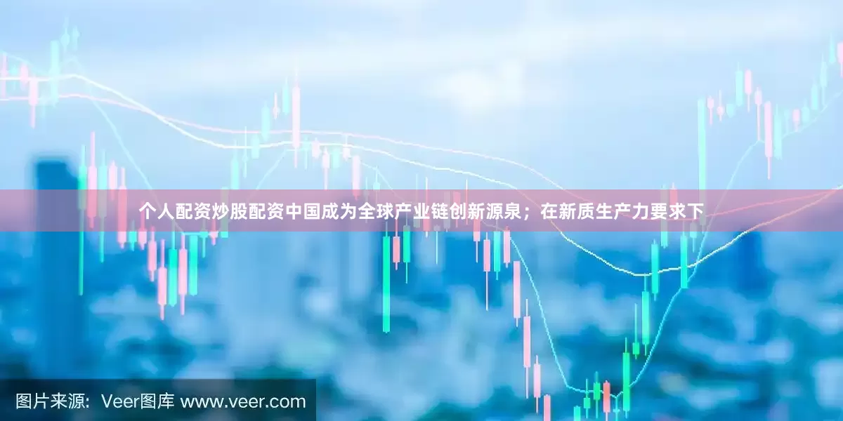 个人配资炒股配资中国成为全球产业链创新源泉；在新质生产力要求下