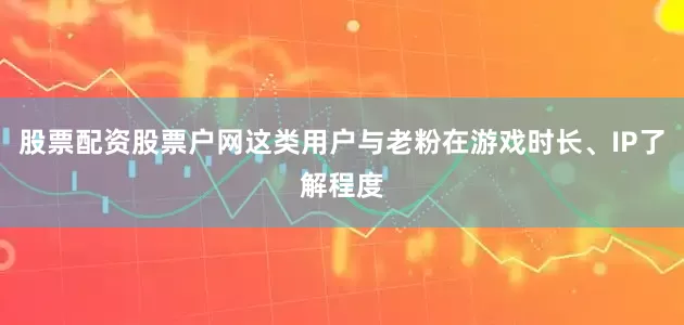 股票配资股票户网这类用户与老粉在游戏时长、IP了解程度