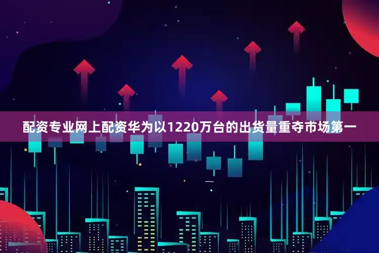 配资专业网上配资华为以1220万台的出货量重夺市场第一