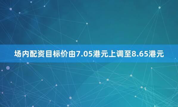 场内配资目标价由7.05港元上调至8.65港元