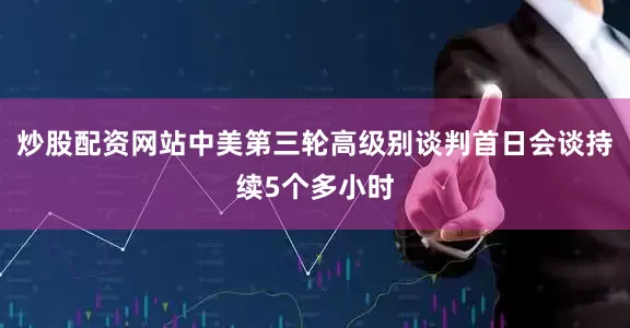 炒股配资网站中美第三轮高级别谈判首日会谈持续5个多小时
